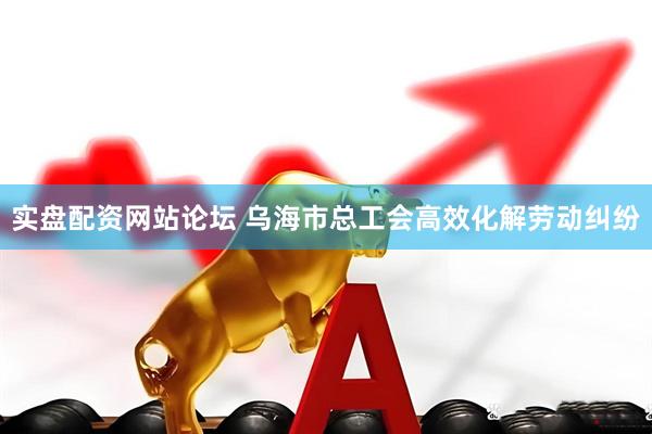 实盘配资网站论坛 乌海市总工会高效化解劳动纠纷