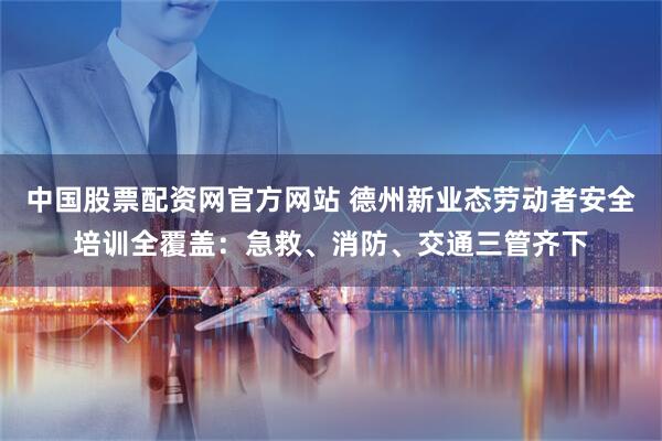 中国股票配资网官方网站 德州新业态劳动者安全培训全覆盖：急救、消防、交通三管齐下