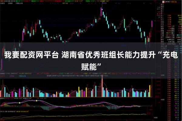 我要配资网平台 湖南省优秀班组长能力提升“充电赋能”