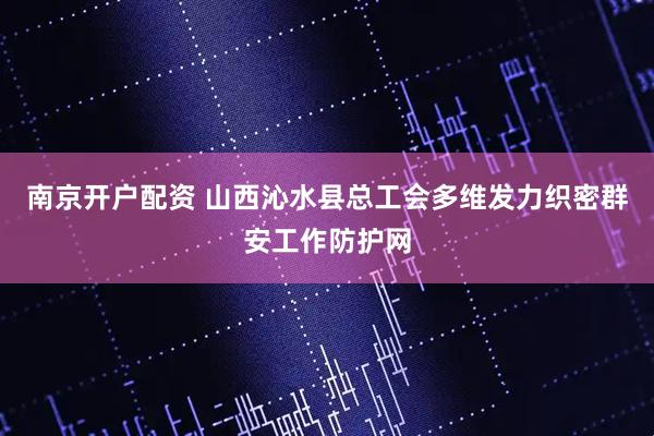 南京开户配资 山西沁水县总工会多维发力织密群安工作防护网