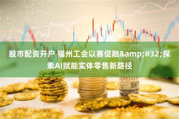 股市配资开户 福州工会以赛促融&#32;探索AI赋能实体零售新路径