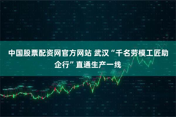 中国股票配资网官方网站 武汉“千名劳模工匠助企行”直通生产一线