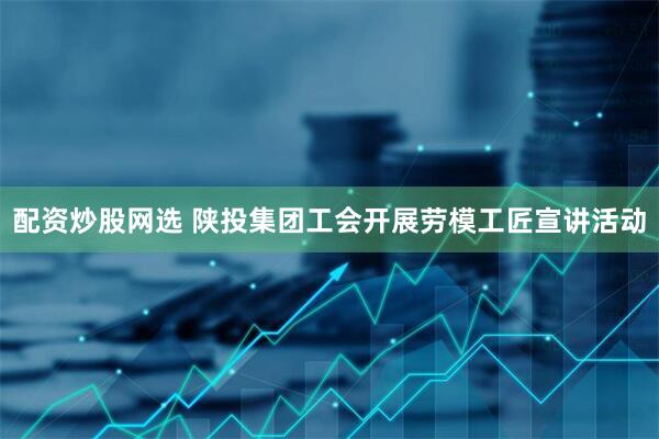 配资炒股网选 陕投集团工会开展劳模工匠宣讲活动