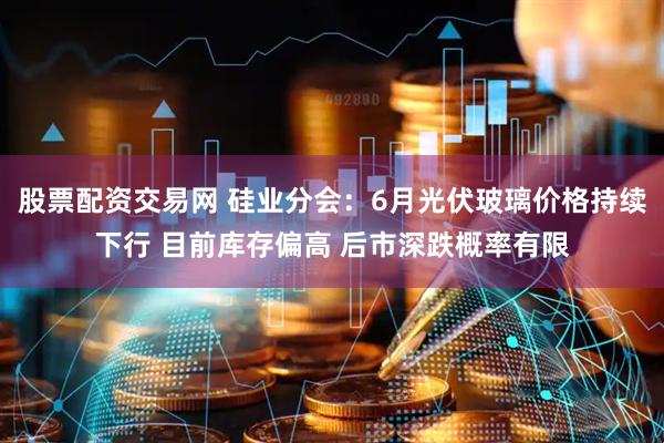 股票配资交易网 硅业分会：6月光伏玻璃价格持续下行 目前库存偏高 后市深跌概率有限