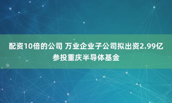 配资10倍的公司 万业企业子公司拟出资2.99亿参投重庆半导体基金