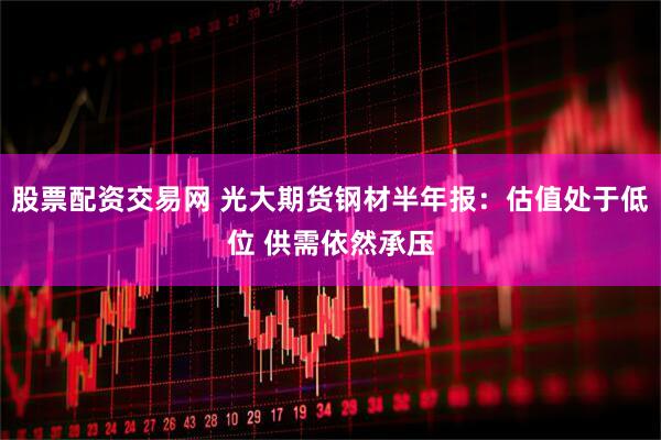 股票配资交易网 光大期货钢材半年报：估值处于低位 供需依然承压