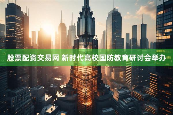 股票配资交易网 新时代高校国防教育研讨会举办