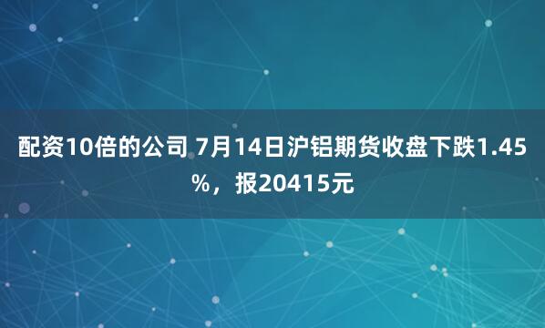 配资10倍的公司 7月14日沪铝期货收盘下跌1.45%，报20415元