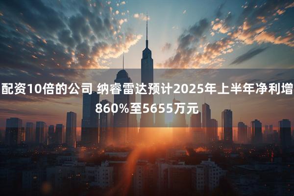 配资10倍的公司 纳睿雷达预计2025年上半年净利增860%至5655万元
