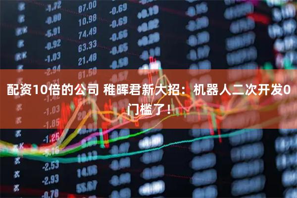 配资10倍的公司 稚晖君新大招：机器人二次开发0门槛了！