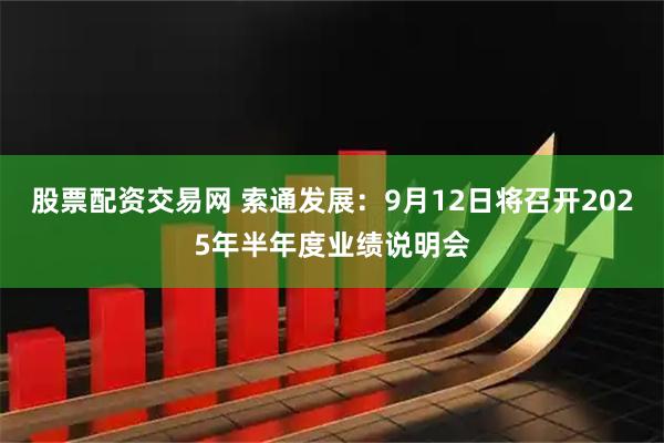 股票配资交易网 索通发展：9月12日将召开2025年半年度业绩说明会