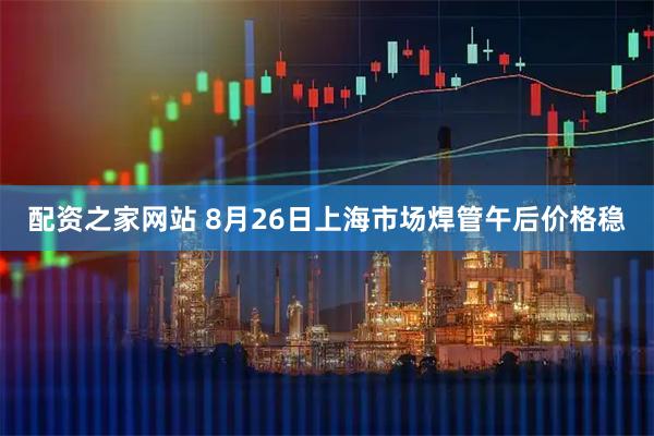 配资之家网站 8月26日上海市场焊管午后价格稳