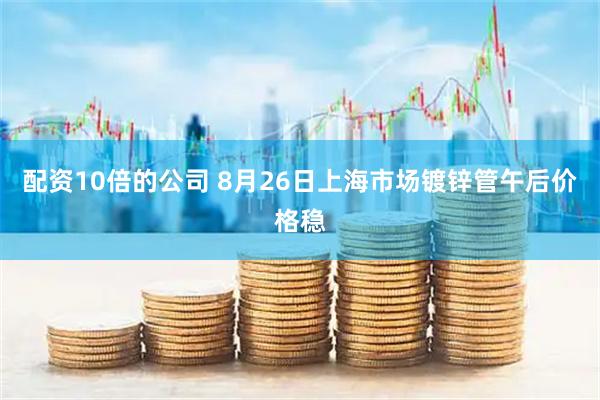 配资10倍的公司 8月26日上海市场镀锌管午后价格稳