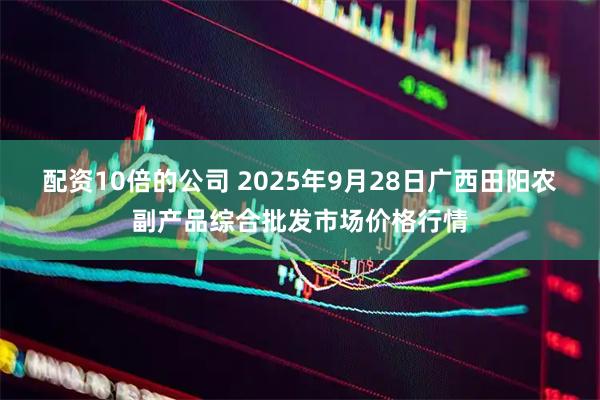 配资10倍的公司 2025年9月28日广西田阳农副产品综合批发市场价格行情