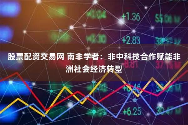 股票配资交易网 南非学者：非中科技合作赋能非洲社会经济转型