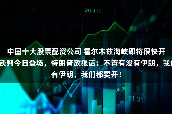 中国十大股票配资公司 霍尔木兹海峡即将很快开放?美伊谈判今日登场,特朗普放狠话:不管有没有伊朗,我们都要开!