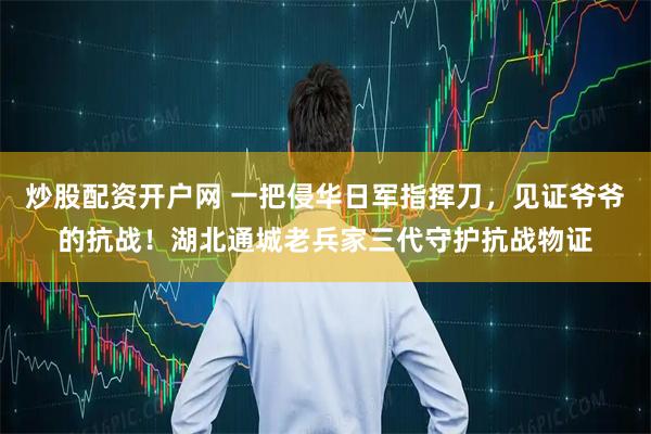 炒股配资开户网 一把侵华日军指挥刀，见证爷爷的抗战！湖北通城老兵家三代守护抗战物证