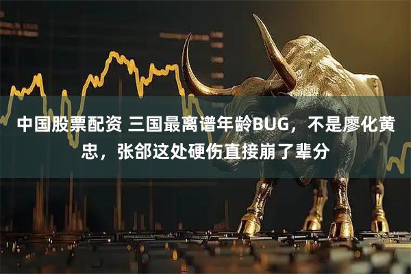 中国股票配资 三国最离谱年龄BUG，不是廖化黄忠，张郃这处硬伤直接崩了辈分