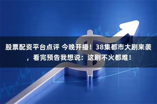 股票配资平台点评 今晚开播！38集都市大剧来袭，看完预告我想说：这剧不火都难！