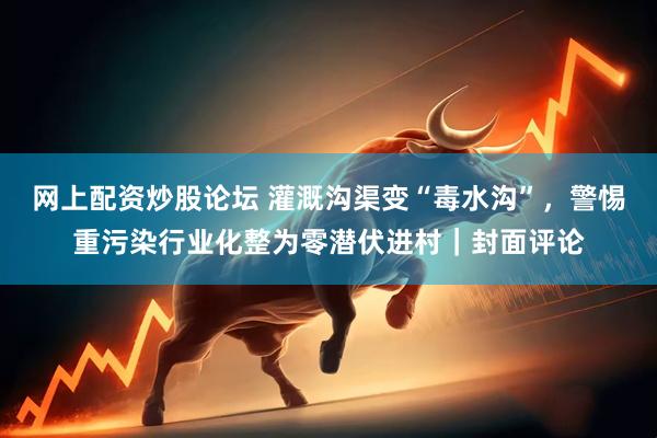 网上配资炒股论坛 灌溉沟渠变“毒水沟”，警惕重污染行业化整为零潜伏进村｜封面评论