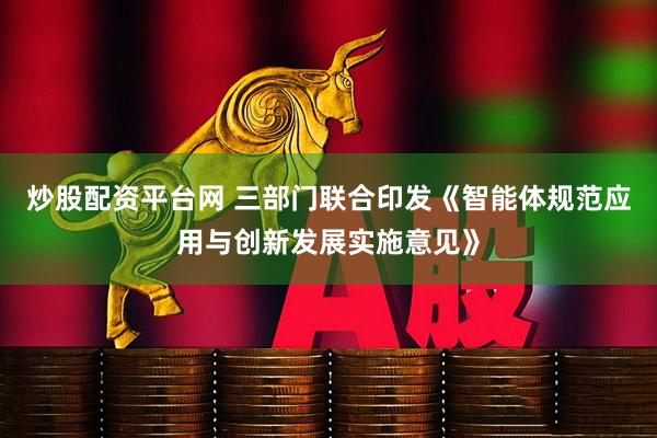 炒股配资平台网 三部门联合印发《智能体规范应用与创新发展实施意见》