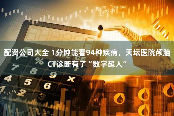 配资公司大全 1分钟能看94种疾病，天坛医院颅脑CT诊断有了“数字超人”