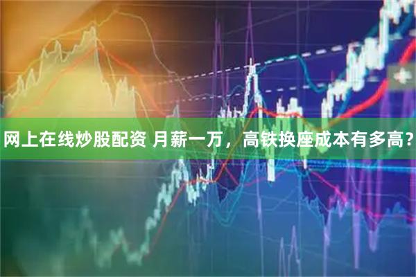 网上在线炒股配资 月薪一万，高铁换座成本有多高？