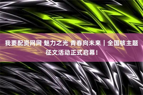 我要配资网网 魅力之光 青春向未来｜全国核主题征文活动正式启幕！